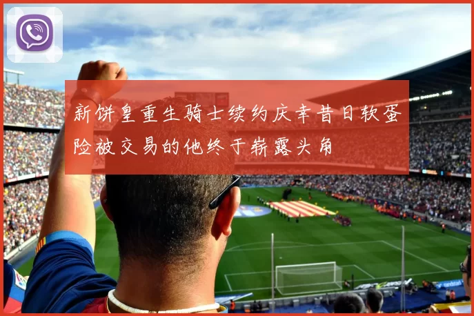 新饼皇重生骑士续约庆幸昔日软蛋险被交易的他终于崭露头角
