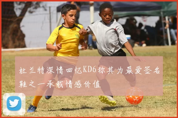 杜兰特深情回忆KD6称其为最爱签名鞋之一承载情感价值